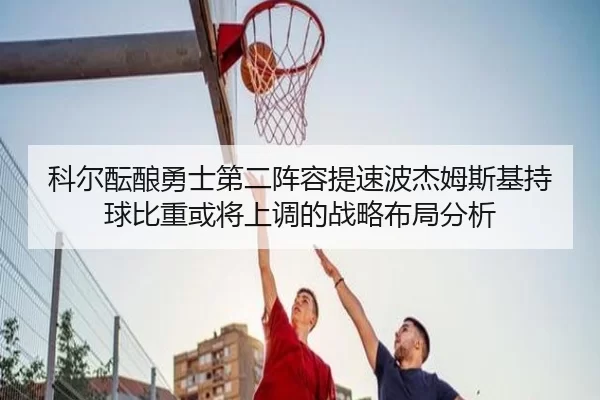 科尔酝酿勇士第二阵容提速波杰姆斯基持球比重或将上调的战略布局分析